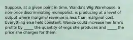 Suppose, at a given point in time, Wanda's Wig Warehouse, a non-price discriminating monopolist, is producing at a level of output where marginal revenue is less than marginal cost. Everything else held constant, Wanda could increase her firm's profits by _____ the quantity of wigs she produces and _____ the price she charges for them.