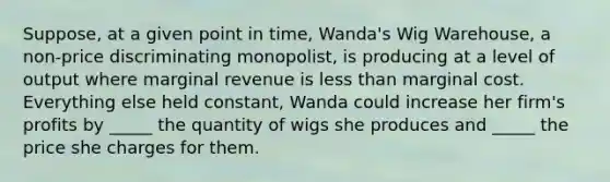 Suppose, at a given point in time, Wanda's Wig Warehouse, a non-price discriminating monopolist, is producing at a level of output where marginal revenue is <a href='https://www.questionai.com/knowledge/k7BtlYpAMX-less-than' class='anchor-knowledge'>less than</a> marginal cost. Everything else held constant, Wanda could increase her firm's profits by _____ the quantity of wigs she produces and _____ the price she charges for them.