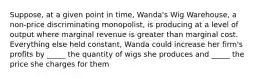 Suppose, at a given point in time, Wanda's Wig Warehouse, a non-price discriminating monopolist, is producing at a level of output where marginal revenue is greater than marginal cost. Everything else held constant, Wanda could increase her firm's profits by _____ the quantity of wigs she produces and _____ the price she charges for them