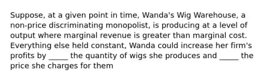 Suppose, at a given point in time, Wanda's Wig Warehouse, a non-price discriminating monopolist, is producing at a level of output where marginal revenue is <a href='https://www.questionai.com/knowledge/ktgHnBD4o3-greater-than' class='anchor-knowledge'>greater than</a> marginal cost. Everything else held constant, Wanda could increase her firm's profits by _____ the quantity of wigs she produces and _____ the price she charges for them