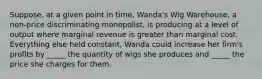 Suppose, at a given point in time, Wanda's Wig Warehouse, a non-price discriminating monopolist, is producing at a level of output where marginal revenue is greater than marginal cost. Everything else held constant, Wanda could increase her firm's profits by _____ the quantity of wigs she produces and _____ the price she charges for them.