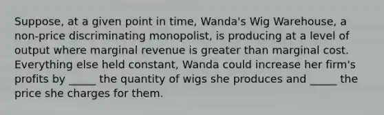 Suppose, at a given point in time, Wanda's Wig Warehouse, a non-price discriminating monopolist, is producing at a level of output where marginal revenue is greater than marginal cost. Everything else held constant, Wanda could increase her firm's profits by _____ the quantity of wigs she produces and _____ the price she charges for them.