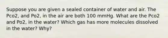 Suppose you are given a sealed container of water and air. The Pco2, and Po2, in the air are both 100 mmHg. What are the Pco2 and Po2, in the water? Which gas has more molecules dissolved in the water? Why?