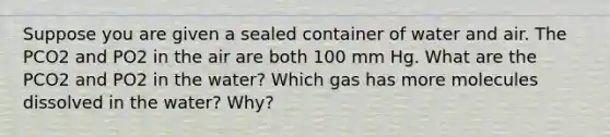 Suppose you are given a sealed container of water and air. The PCO2 and PO2 in the air are both 100 mm Hg. What are the PCO2 and PO2 in the water? Which gas has more molecules dissolved in the water? Why?