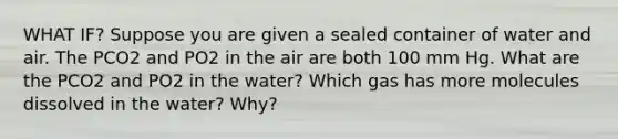 WHAT IF? Suppose you are given a sealed container of water and air. The PCO2 and PO2 in the air are both 100 mm Hg. What are the PCO2 and PO2 in the water? Which gas has more molecules dissolved in the water? Why?