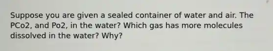 Suppose you are given a sealed container of water and air. The PCo2, and Po2, in the water? Which gas has more molecules dissolved in the water? Why?