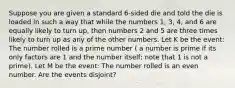 Suppose you are given a standard 6-sided die and told the die is loaded in such a way that while the numbers 1, 3, 4, and 6 are equally likely to turn up, then numbers 2 and 5 are three times likely to turn up as any of the other numbers. Let K be the event: The number rolled is a prime number ( a number is prime if its only factors are 1 and the number itself; note that 1 is not a prime). Let M be the event: The number rolled is an even number. Are the events disjoint?