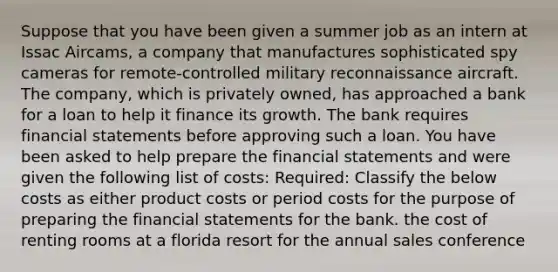 Suppose that you have been given a summer job as an intern at Issac Aircams, a company that manufactures sophisticated spy cameras for remote-controlled military reconnaissance aircraft. The company, which is privately owned, has approached a bank for a loan to help it finance its growth. The bank requires financial statements before approving such a loan. You have been asked to help prepare the financial statements and were given the following list of costs: Required: Classify the below costs as either product costs or period costs for the purpose of preparing the financial statements for the bank. the cost of renting rooms at a florida resort for the annual sales conference