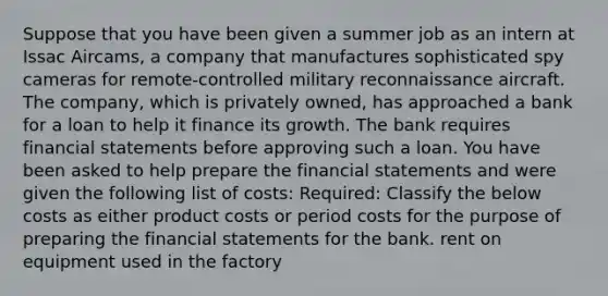 Suppose that you have been given a summer job as an intern at Issac Aircams, a company that manufactures sophisticated spy cameras for remote-controlled military reconnaissance aircraft. The company, which is privately owned, has approached a bank for a loan to help it finance its growth. The bank requires financial statements before approving such a loan. You have been asked to help prepare the financial statements and were given the following list of costs: Required: Classify the below costs as either product costs or period costs for the purpose of preparing the financial statements for the bank. rent on equipment used in the factory