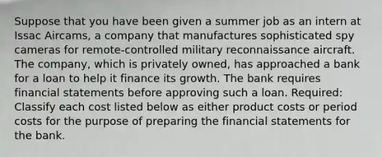 Suppose that you have been given a summer job as an intern at Issac Aircams, a company that manufactures sophisticated spy cameras for remote-controlled military reconnaissance aircraft. The company, which is privately owned, has approached a bank for a loan to help it finance its growth. The bank requires <a href='https://www.questionai.com/knowledge/kFBJaQCz4b-financial-statements' class='anchor-knowledge'>financial statements</a> before approving such a loan. Required: Classify each cost listed below as either product costs or period costs for the purpose of preparing the financial statements for the bank.