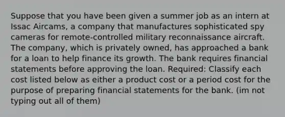 Suppose that you have been given a summer job as an intern at Issac Aircams, a company that manufactures sophisticated spy cameras for remote-controlled military reconnaissance aircraft. The company, which is privately owned, has approached a bank for a loan to help finance its growth. The bank requires financial statements before approving the loan. Required: Classify each cost listed below as either a product cost or a period cost for the purpose of preparing financial statements for the bank. (im not typing out all of them)