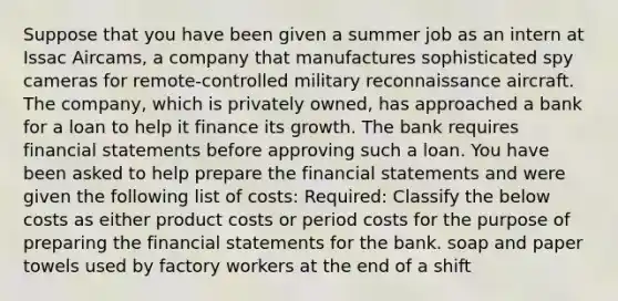 Suppose that you have been given a summer job as an intern at Issac Aircams, a company that manufactures sophisticated spy cameras for remote-controlled military reconnaissance aircraft. The company, which is privately owned, has approached a bank for a loan to help it finance its growth. The bank requires financial statements before approving such a loan. You have been asked to help prepare the financial statements and were given the following list of costs: Required: Classify the below costs as either product costs or period costs for the purpose of preparing the financial statements for the bank. soap and paper towels used by factory workers at the end of a shift