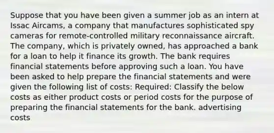 Suppose that you have been given a summer job as an intern at Issac Aircams, a company that manufactures sophisticated spy cameras for remote-controlled military reconnaissance aircraft. The company, which is privately owned, has approached a bank for a loan to help it finance its growth. The bank requires financial statements before approving such a loan. You have been asked to help prepare the financial statements and were given the following list of costs: Required: Classify the below costs as either product costs or period costs for the purpose of preparing the financial statements for the bank. advertising costs