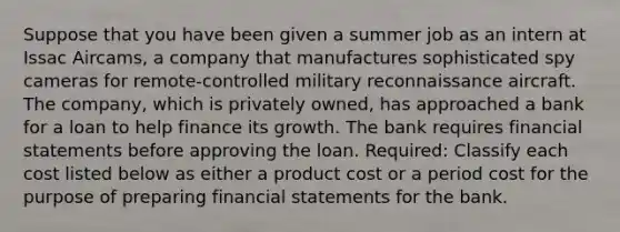 Suppose that you have been given a summer job as an intern at Issac Aircams, a company that manufactures sophisticated spy cameras for remote-controlled military reconnaissance aircraft. The company, which is privately owned, has approached a bank for a loan to help finance its growth. The bank requires financial statements before approving the loan. Required: Classify each cost listed below as either a product cost or a period cost for the purpose of preparing financial statements for the bank.