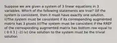 Suppose we are given a system of 3 linear equations in 3 variables. Which of the following statements are true? i)If the system is consistent, then it must have exactly one solution. ii)The system must be consistent if its corresponding augmented matrix has 3 pivots iii)The system must be consistent if the RREF of the corresponding augmented matrix has bottom row equal to ( 0 0 1 | -2) iv) One solution to the system must be the trivial solution