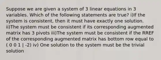 Suppose we are given a system of 3 <a href='https://www.questionai.com/knowledge/kyDROVbHRn-linear-equations' class='anchor-knowledge'>linear equations</a> in 3 variables. Which of the following statements are true? i)If the system is consistent, then it must have exactly one solution. ii)The system must be consistent if its corresponding augmented matrix has 3 pivots iii)The system must be consistent if the RREF of the corresponding augmented matrix has bottom row equal to ( 0 0 1 | -2) iv) One solution to the system must be the trivial solution