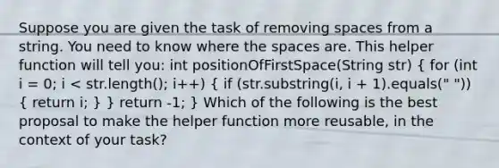 Suppose you are given the task of removing spaces from a string. You need to know where the spaces are. This helper function will tell you: int positionOfFirstSpace(String str) ( for (int i = 0; i < str.length(); i++) { if (str.substring(i, i + 1).equals(" ")) { return i; ) } return -1; } Which of the following is the best proposal to make the helper function more reusable, in the context of your task?