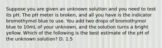 Suppose you are given an unknown solution and you need to test its pH. The pH meter is broken, and all you have is the indicator bromothymol blue to use. You add two drops of bromothymol blue to 10mL of your unknown, and the solution turns a bright yellow. Which of the following is the best estimate of the pH of the unknown solution? D. 1.5