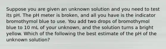 Suppose you are given an unknown solution and you need to test its pH. The pH meter is broken, and all you have is the indicator bromothymol blue to use. You add two drops of bromothymol blue to 10 mL of your unknown, and the solution turns a bright yellow. Which of the following the best estimate of the pH of the unknown solution?