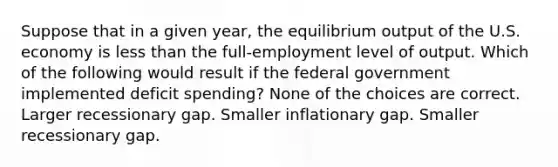 Suppose that in a given year, the equilibrium output of the U.S. economy is less than the full-employment level of output. Which of the following would result if the federal government implemented deficit spending? None of the choices are correct. Larger recessionary gap. Smaller inflationary gap. Smaller recessionary gap.