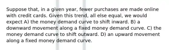 Suppose that, in a given year, fewer purchases are made online with credit cards. Given this trend, all else equal, we would expect A) the money demand curve to shift inward. B) a downward movement along a fixed money demand curve. C) the money demand curve to shift outward. D) an upward movement along a fixed money demand curve.