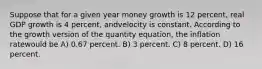 Suppose that for a given year money growth is 12 percent, real GDP growth is 4 percent, andvelocity is constant. According to the growth version of the quantity equation, the inflation ratewould be A) 0.67 percent. B) 3 percent. C) 8 percent. D) 16 percent.