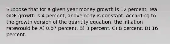 Suppose that for a given year money growth is 12 percent, real GDP growth is 4 percent, andvelocity is constant. According to the growth version of the quantity equation, the inflation ratewould be A) 0.67 percent. B) 3 percent. C) 8 percent. D) 16 percent.