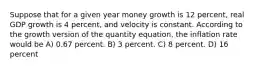 Suppose that for a given year money growth is 12 percent, real GDP growth is 4 percent, and velocity is constant. According to the growth version of the quantity equation, the inflation rate would be A) 0.67 percent. B) 3 percent. C) 8 percent. D) 16 percent