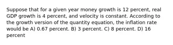 Suppose that for a given year money growth is 12 percent, real GDP growth is 4 percent, and velocity is constant. According to the growth version of the quantity equation, the inflation rate would be A) 0.67 percent. B) 3 percent. C) 8 percent. D) 16 percent