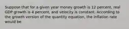 Suppose that for a given year money growth is 12 percent, real GDP growth is 4 percent, and velocity is constant. According to the growth version of the quantity equation, the inflation rate would be