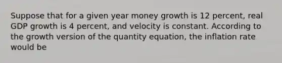 Suppose that for a given year money growth is 12 percent, real GDP growth is 4 percent, and velocity is constant. According to the growth version of the quantity equation, the inflation rate would be