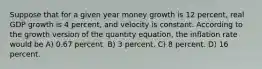 Suppose that for a given year money growth is 12 percent, real GDP growth is 4 percent, and velocity is constant. According to the growth version of the quantity equation, the inflation rate would be A) 0.67 percent. B) 3 percent. C) 8 percent. D) 16 percent.