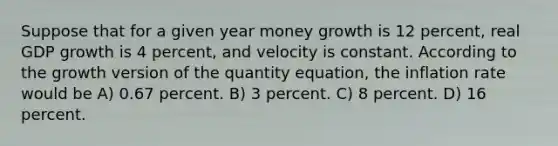 Suppose that for a given year money growth is 12 percent, real GDP growth is 4 percent, and velocity is constant. According to the growth version of the quantity equation, the inflation rate would be A) 0.67 percent. B) 3 percent. C) 8 percent. D) 16 percent.