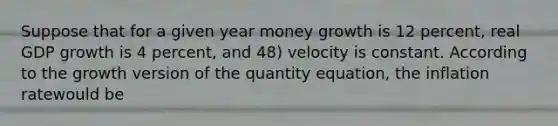 Suppose that for a given year money growth is 12 percent, real GDP growth is 4 percent, and 48) velocity is constant. According to the growth version of the quantity equation, the inflation ratewould be