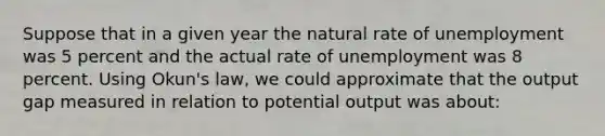 Suppose that in a given year the natural rate of unemployment was 5 percent and the actual rate of unemployment was 8 percent. Using Okun's law, we could approximate that the output gap measured in relation to potential output was about: