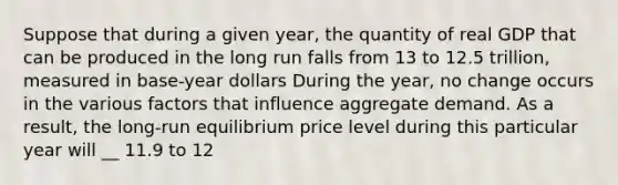 Suppose that during a given​ year, the quantity of real GDP that can be produced in the long run falls from 13 to 12.5 trillion, measured in base-year dollars During the​ year, no change occurs in the various factors that influence aggregate demand. As a​ result, the​ long-run equilibrium price level during this particular year will __ 11.9 to 12