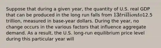 Suppose that during a given​ year, the quantity of U.S. real GDP that can be produced in the long run falls from ​13 trillion to ​12.5 ​trillion, measured in base-year dollars. During the​ year, no change occurs in the various factors that influence aggregate demand. As a​ result, the U.S.​ long-run equilibrium price level during this particular year will