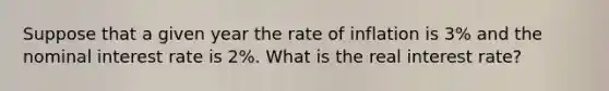 Suppose that a given year the rate of inflation is 3% and the nominal interest rate is 2%. What is the real interest rate?