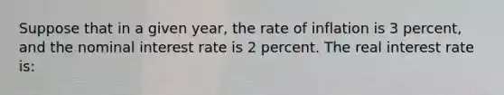 Suppose that in a given year, the rate of inflation is 3 percent, and the nominal interest rate is 2 percent. The real interest rate is: