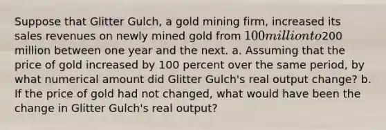 Suppose that Glitter Gulch, a gold mining firm, increased its sales revenues on newly mined gold from 100 million to200 million between one year and the next. a. Assuming that the price of gold increased by 100 percent over the same period, by what numerical amount did Glitter Gulch's real output change? b. If the price of gold had not changed, what would have been the change in Glitter Gulch's real output?