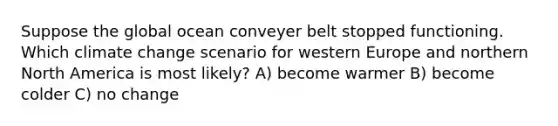 Suppose the global ocean conveyer belt stopped functioning. Which climate change scenario for western Europe and northern North America is most likely? A) become warmer B) become colder C) no change