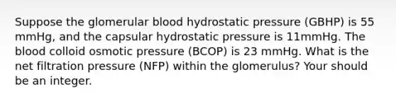 Suppose the glomerular blood hydrostatic pressure (GBHP) is 55 mmHg, and the capsular hydrostatic pressure is 11mmHg. The blood colloid osmotic pressure (BCOP) is 23 mmHg. What is the net filtration pressure (NFP) within the glomerulus? Your should be an integer.