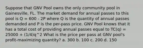 Suppose that GNV Pool owns the only community pool in Gainesville, FL. The market demand for annual passes to this pool is Q = 600 - 2P where Q is the quantity of annual passes demanded and P is the per-pass price. GNV Pool knows that it has a total cost of providing annual passes equal to TC(q) = 25000 + (1/4)q^2 What is the price per pass at GNV pool's profit-maximizing quantity? a. 300 b. 100 c. 200 d. 150