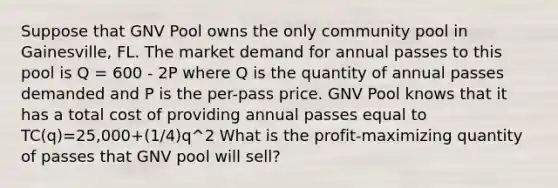 Suppose that GNV Pool owns the only community pool in Gainesville, FL. The market demand for annual passes to this pool is Q = 600 - 2P where Q is the quantity of annual passes demanded and P is the per-pass price. GNV Pool knows that it has a total cost of providing annual passes equal to TC(q)=25,000+(1/4)q^2 What is the profit-maximizing quantity of passes that GNV pool will sell?