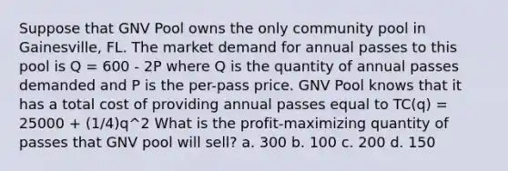 Suppose that GNV Pool owns the only community pool in Gainesville, FL. The market demand for annual passes to this pool is Q = 600 - 2P where Q is the quantity of annual passes demanded and P is the per-pass price. GNV Pool knows that it has a total cost of providing annual passes equal to TC(q) = 25000 + (1/4)q^2 What is the profit-maximizing quantity of passes that GNV pool will sell? a. 300 b. 100 c. 200 d. 150