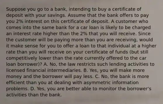 Suppose you go to a​ bank, intending to buy a certificate of deposit with your savings. Assume that the bank offers to pay you​ 2% interest on this certificate of deposit. A customer who comes into the same bank for a car loan is likely to be charged an interest rate higher than the​ 2% that you will receive. Since the customer will be paying more than you are​ receiving, would it make sense for you to offer a loan to that individual at a higher rate than you will receive on your certificate of funds​ (but still competitively lower than the rate currently offered to the car loan​ borrower)? A. ​No, the law restricts such lending activities to licensed financial intermediaries. B. ​Yes, you will make more money and the borrower will pay less. C. ​No, the bank is more efficient than you at dealing with asymmetric information problems. D. ​Yes, you are better able to monitor the​ borrower's activities than the bank.