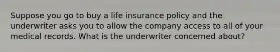 Suppose you go to buy a life insurance policy and the underwriter asks you to allow the company access to all of your medical records. What is the underwriter concerned about?