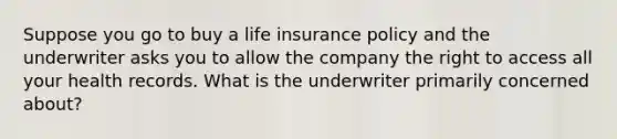 Suppose you go to buy a life insurance policy and the underwriter asks you to allow the company the right to access all your health records. What is the underwriter primarily concerned about?