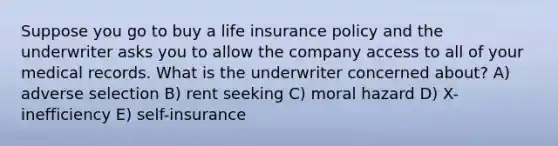 Suppose you go to buy a life insurance policy and the underwriter asks you to allow the company access to all of your medical records. What is the underwriter concerned about? A) adverse selection B) rent seeking C) moral hazard D) X-inefficiency E) self-insurance