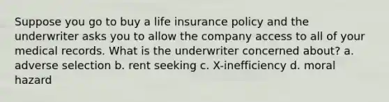 Suppose you go to buy a life insurance policy and the underwriter asks you to allow the company access to all of your medical records. What is the underwriter concerned about? a. adverse selection b. rent seeking c. X-inefficiency d. moral hazard